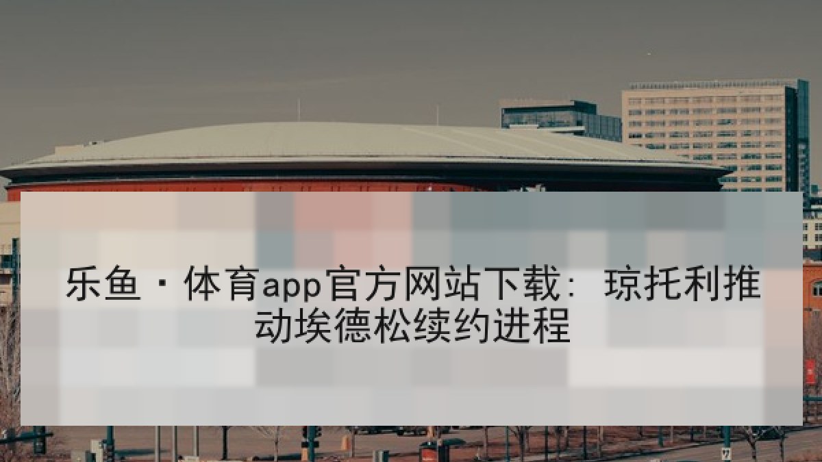 乐鱼·体育app官方网站下载: 琼托利推动埃德松续约进程 乐鱼·体育app官方网站下载: 琼托利推动埃德松续约进程