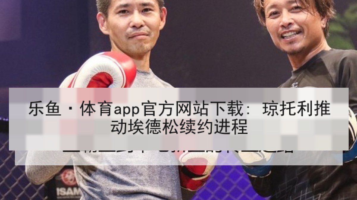 乐鱼·体育app官方网站下载: 琼托利推动埃德松续约进程 乐鱼·体育app官方网站下载: 琼托利推动埃德松续约进程